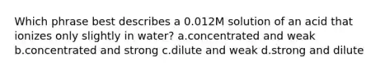 Which phrase best describes a 0.012M solution of an acid that ionizes only slightly in water? a.concentrated and weak b.concentrated and strong c.dilute and weak d.strong and dilute