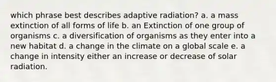 which phrase best describes adaptive radiation? a. a mass extinction of all forms of life b. an Extinction of one group of organisms c. a diversification of organisms as they enter into a new habitat d. a change in the climate on a global scale e. a change in intensity either an increase or decrease of solar radiation.