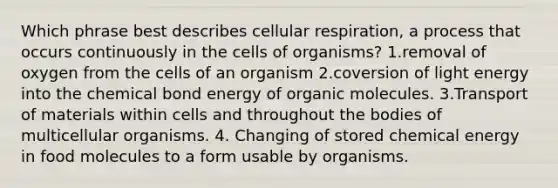 Which phrase best describes cellular respiration, a process that occurs continuously in the cells of organisms? 1.removal of oxygen from the cells of an organism 2.coversion of light energy into the chemical bond energy of organic molecules. 3.Transport of materials within cells and throughout the bodies of multicellular organisms. 4. Changing of stored chemical energy in food molecules to a form usable by organisms.