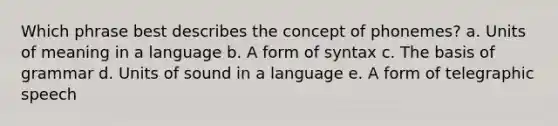 Which phrase best describes the concept of phonemes? a. Units of meaning in a language b. A form of syntax c. The basis of grammar d. Units of sound in a language e. A form of telegraphic speech