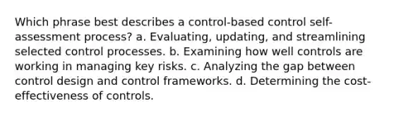 Which phrase best describes a control-based control self-assessment process? a. Evaluating, updating, and streamlining selected control processes. b. Examining how well controls are working in managing key risks. c. Analyzing the gap between control design and control frameworks. d. Determining the cost-effectiveness of controls.