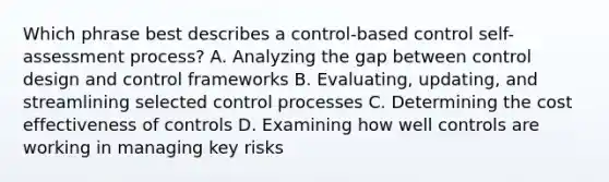 Which phrase best describes a control-based control self-assessment process? A. Analyzing the gap between control design and control frameworks B. Evaluating, updating, and streamlining selected control processes C. Determining the cost effectiveness of controls D. Examining how well controls are working in managing key risks