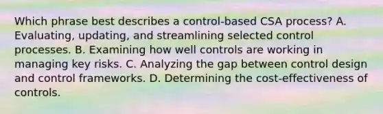 Which phrase best describes a control-based CSA process? A. Evaluating, updating, and streamlining selected control processes. B. Examining how well controls are working in managing key risks. C. Analyzing the gap between control design and control frameworks. D. Determining the cost-effectiveness of controls.