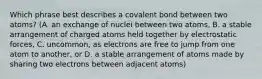 Which phrase best describes a covalent bond between two atoms? (A. an exchange of nuclei between two atoms, B. a stable arrangement of charged atoms held together by electrostatic forces, C. uncommon, as electrons are free to jump from one atom to another, or D. a stable arrangement of atoms made by sharing two electrons between adjacent atoms)