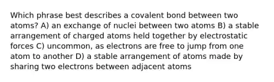 Which phrase best describes a covalent bond between two atoms? A) an exchange of nuclei between two atoms B) a stable arrangement of charged atoms held together by electrostatic forces C) uncommon, as electrons are free to jump from one atom to another D) a stable arrangement of atoms made by sharing two electrons between adjacent atoms