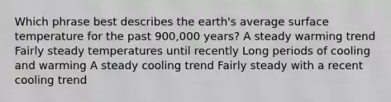 Which phrase best describes the earth's average <a href='https://www.questionai.com/knowledge/kkV3ggZUFU-surface-temperature' class='anchor-knowledge'>surface temperature</a> for the past 900,000 years? A steady warming trend Fairly steady temperatures until recently Long periods of cooling and warming A steady cooling trend Fairly steady with a recent cooling trend