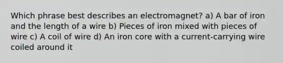 Which phrase best describes an electromagnet? a) A bar of iron and the length of a wire b) Pieces of iron mixed with pieces of wire c) A coil of wire d) An iron core with a current-carrying wire coiled around it