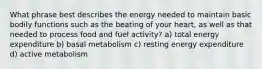 What phrase best describes the energy needed to maintain basic bodily functions such as the beating of your heart, as well as that needed to process food and fuel activity? a) total energy expenditure b) basal metabolism c) resting energy expenditure d) active metabolism