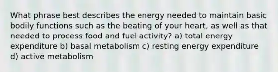 What phrase best describes the energy needed to maintain basic bodily functions such as the beating of your heart, as well as that needed to process food and fuel activity? a) total energy expenditure b) basal metabolism c) resting energy expenditure d) active metabolism