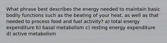 What phrase best describes the energy needed to maintain basic bodily functions such as the beating of your heat, as well as that needed to process food and fuel activity? a) total energy expenditure b) basal metabolism c) resting energy expenditure d) active metabolism