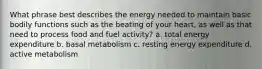 What phrase best describes the energy needed to maintain basic bodily functions such as the beating of your heart, as well as that need to process food and fuel activity? a. total energy expenditure b. basal metabolism c. resting energy expenditure d. active metabolism