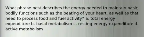 What phrase best describes the energy needed to maintain basic bodily functions such as the beating of your heart, as well as that need to process food and fuel activity? a. total energy expenditure b. basal metabolism c. resting energy expenditure d. active metabolism