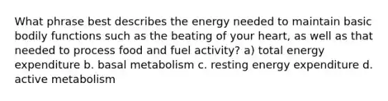 What phrase best describes the energy needed to maintain basic bodily functions such as the beating of your heart, as well as that needed to process food and fuel activity? a) total energy expenditure b. basal metabolism c. resting energy expenditure d. active metabolism