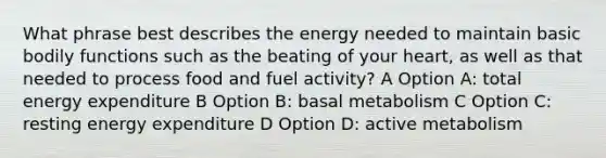 What phrase best describes the energy needed to maintain basic bodily functions such as the beating of your heart, as well as that needed to process food and fuel activity? A Option A: total energy expenditure B Option B: basal metabolism C Option C: resting energy expenditure D Option D: active metabolism