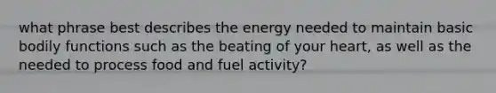 what phrase best describes the energy needed to maintain basic bodily functions such as the beating of your heart, as well as the needed to process food and fuel activity?