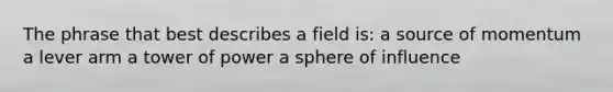 The phrase that best describes a field is: a source of momentum a lever arm a tower of power a sphere of influence