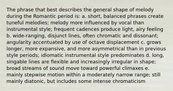 The phrase that best describes the general shape of melody during the Romantic period is: a. short, balanced phrases create tuneful melodies; melody more influenced by vocal than instrumental style; frequent cadences produce light, airy feeling b. wide-ranging, disjunct lines, often chromatic and dissonant; angularity accentuated by use of octave displacement c. grows longer, more expansive, and more asymmetrical than in previous style periods; idiomatic instrumental style predominates d. long, singable lines are flexible and increasingly irregular in shape; broad streams of sound move toward powerful climaxes e. mainly stepwise motion within a moderately narrow range; still mainly diatonic, but includes some intense chromaticism