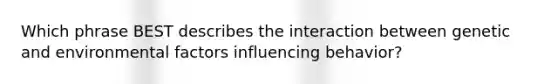 Which phrase BEST describes the interaction between genetic and environmental factors influencing behavior?