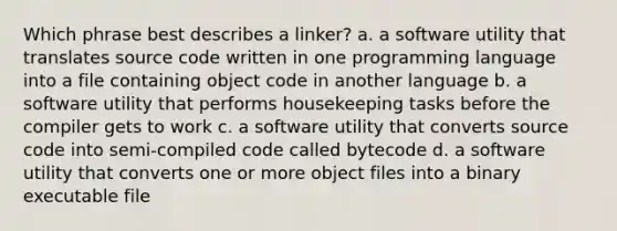 Which phrase best describes a linker? a. a software utility that translates source code written in one programming language into a file containing object code in another language b. a software utility that performs housekeeping tasks before the compiler gets to work c. a software utility that converts source code into semi-compiled code called bytecode d. a software utility that converts one or more object files into a binary executable file