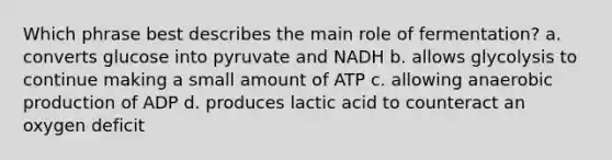 Which phrase best describes the main role of fermentation? a. converts glucose into pyruvate and NADH b. allows glycolysis to continue making a small amount of ATP c. allowing anaerobic production of ADP d. produces lactic acid to counteract an oxygen deficit