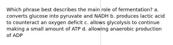 Which phrase best describes the main role of fermentation? a. converts glucose into pyruvate and NADH b. produces lactic acid to counteract an oxygen deficit c. allows glycolysis to continue making a small amount of ATP d. allowing anaerobic production of ADP