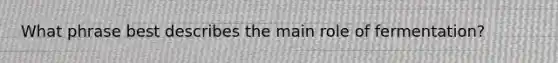 What phrase best describes the main role of fermentation?