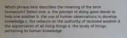 Which phrase best describes the meaning of the term humanism? Select one: a. the precept of doing good deeds to help one another b. the use of human observations to develop knowledge c. the reliance on the authority of received wisdom d. the appreciation of all living things e. the study of things pertaining to human knowledge