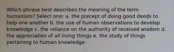 Which phrase best describes the meaning of the term humanism? Select one: a. the precept of doing good deeds to help one another b. the use of human observations to develop knowledge c. the reliance on the authority of received wisdom d. the appreciation of all living things e. the study of things pertaining to human knowledge