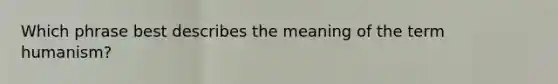 Which phrase best describes the meaning of the term humanism?