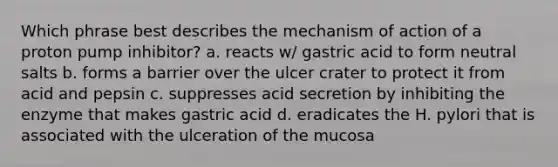 Which phrase best describes the mechanism of action of a proton pump inhibitor? a. reacts w/ gastric acid to form neutral salts b. forms a barrier over the ulcer crater to protect it from acid and pepsin c. suppresses acid secretion by inhibiting the enzyme that makes gastric acid d. eradicates the H. pylori that is associated with the ulceration of the mucosa