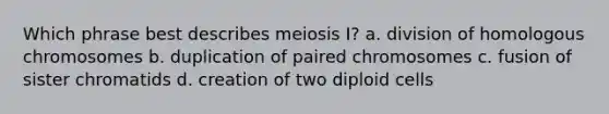 Which phrase best describes meiosis I? a. division of homologous chromosomes b. duplication of paired chromosomes c. fusion of sister chromatids d. creation of two diploid cells