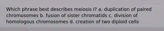 Which phrase best describes meiosis I? a. duplication of paired chromosomes b. fusion of sister chromatids c. division of homologous chromosomes d. creation of two diploid cells