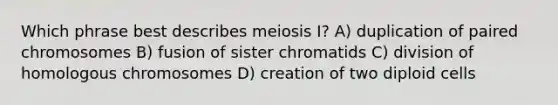 Which phrase best describes meiosis I? A) duplication of paired chromosomes B) fusion of sister chromatids C) division of homologous chromosomes D) creation of two diploid cells