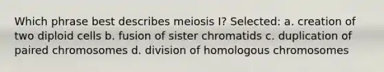 Which phrase best describes meiosis I? Selected: a. creation of two diploid cells b. fusion of sister chromatids c. duplication of paired chromosomes d. division of homologous chromosomes