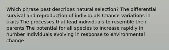 Which phrase best describes natural selection? The differential survival and reproduction of individuals Chance variations in traits The processes that lead individuals to resemble their parents The potential for all species to increase rapidly in number Individuals evolving in response to environmental change