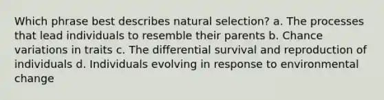 Which phrase best describes natural selection? a. The processes that lead individuals to resemble their parents b. Chance variations in traits c. The differential survival and reproduction of individuals d. Individuals evolving in response to environmental change