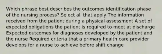 Which phrase best describes the outcomes identification phase of the nursing process? Select all that apply The information received from the patient during a physical assessment A set of expected obligations the patient is required to meet at discharge Expected outcomes for diagnoses developed by the patient and the nurse Required criteria that a primary health care provider develops for a nurse to achieve before shift change