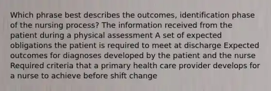 Which phrase best describes the outcomes, identification phase of the nursing process? The information received from the patient during a physical assessment A set of expected obligations the patient is required to meet at discharge Expected outcomes for diagnoses developed by the patient and the nurse Required criteria that a primary health care provider develops for a nurse to achieve before shift change