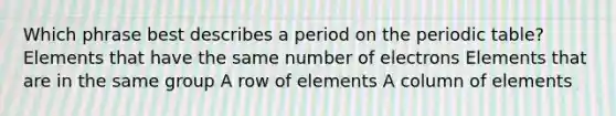 Which phrase best describes a period on the periodic table? Elements that have the same number of electrons Elements that are in the same group A row of elements A column of elements