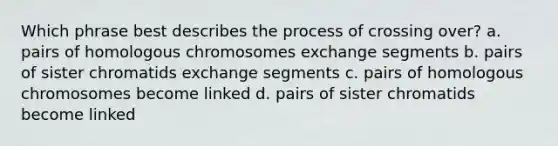 Which phrase best describes the process of crossing over? a. pairs of homologous chromosomes exchange segments b. pairs of sister chromatids exchange segments c. pairs of homologous chromosomes become linked d. pairs of sister chromatids become linked