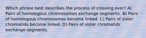 Which phrase best describes the process of crossing over? A) Pairs of homologous chromosomes exchange segments. B) Pairs of homologous chromosomes become linked. C) Pairs of sister chromatids become linked. D) Pairs of sister chromatids exchange segments.