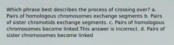 Which phrase best describes the process of crossing over? a. Pairs of homologous chromosomes exchange segments b. Pairs of sister chromotids exchange segments. c. Pairs of homologous chromosomes become linked.This answer is incorrect. d. Pairs of sister chromosomes become linked