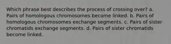 Which phrase best describes the process of crossing over? a. Pairs of homologous chromosomes become linked. b. Pairs of homologous chromosomes exchange segments. c. Pairs of sister chromatids exchange segments. d. Pairs of sister chromatids become linked.