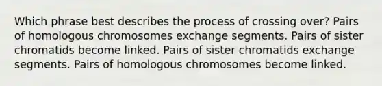 Which phrase best describes the process of crossing over? Pairs of homologous chromosomes exchange segments. Pairs of sister chromatids become linked. Pairs of sister chromatids exchange segments. Pairs of homologous chromosomes become linked.