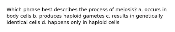 Which phrase best describes the process of meiosis? a. occurs in body cells b. produces haploid gametes c. results in genetically identical cells d. happens only in haploid cells