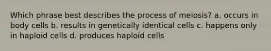 Which phrase best describes the process of meiosis? a. occurs in body cells b. results in genetically identical cells c. happens only in haploid cells d. produces haploid cells