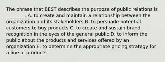 The phrase that BEST describes the purpose of public relations is​ ________. A. to create and maintain a relationship between the organization and its stakeholders B. to persuade potential customers to buy products C. to create and sustain brand recognition in the eyes of the general public D. to inform the public about the products and services offered by an organization E. to determine the appropriate pricing strategy for a line of products