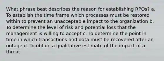 What phrase best describes the reason for establishing RPOs? a. To establish the time frame which processes must be restored within to prevent an unacceptable impact to the organization b. To determine the level of risk and potential loss that the management is willing to accept c. To determine the point in time in which transactions and data must be recovered after an outage d. To obtain a qualitative estimate of the impact of a threat