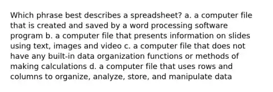 Which phrase best describes a spreadsheet? a. a computer file that is created and saved by a word processing software program b. a computer file that presents information on slides using text, images and video c. a computer file that does not have any built-in data organization functions or methods of making calculations d. a computer file that uses rows and columns to organize, analyze, store, and manipulate data