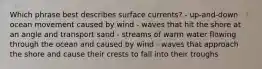 Which phrase best describes surface currents? - up-and-down ocean movement caused by wind - waves that hit the shore at an angle and transport sand - streams of warm water flowing through the ocean and caused by wind - waves that approach the shore and cause their crests to fall into their troughs